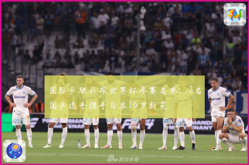 国际乒联公布世界杯参赛名单：3名国乒选手携手日本16岁新星