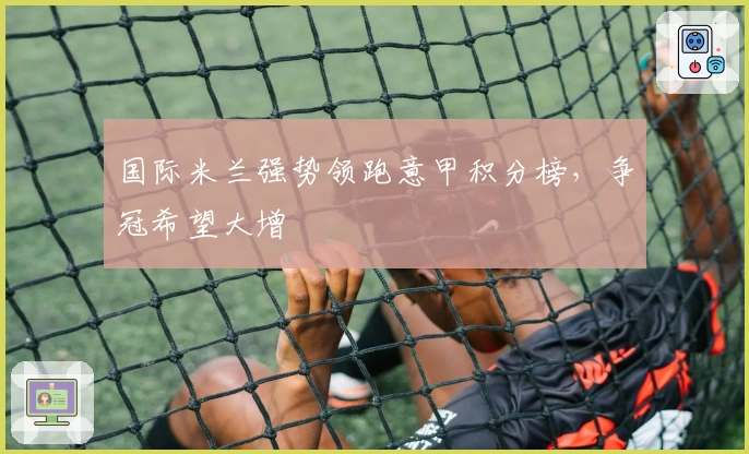 国际米兰强势领跑意甲积分榜,争冠希望大增