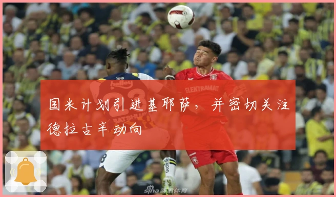 国米计划引进基耶萨，并密切关注德拉古辛动向