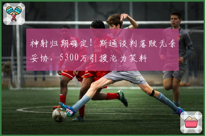 神射归期确定！斯通谈判落败无奈妥协，5300万引援沦为笑料