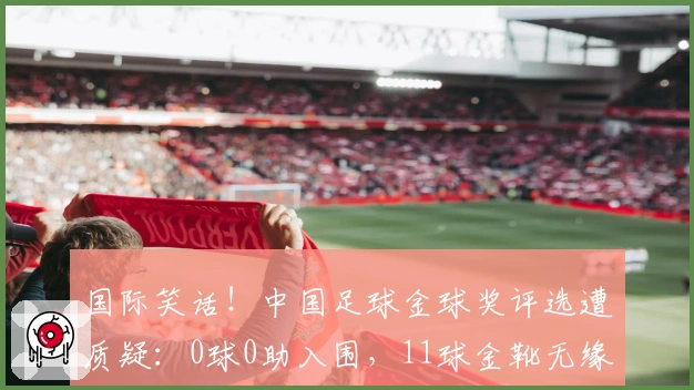 国际笑话！中国足球金球奖评选遭质疑：0球0助入围，11球金靴无缘