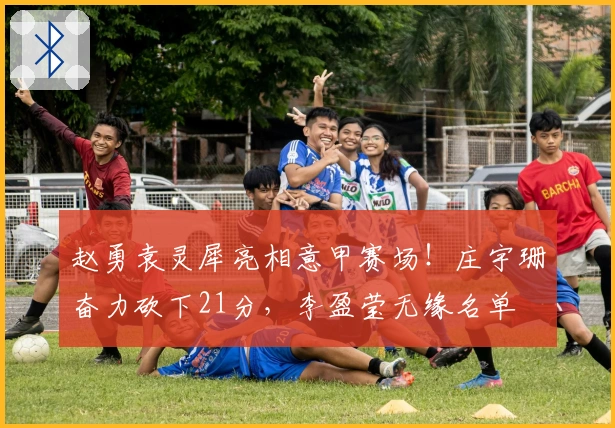 赵勇袁灵犀亮相意甲赛场！庄宇珊奋力砍下21分，李盈莹无缘名单