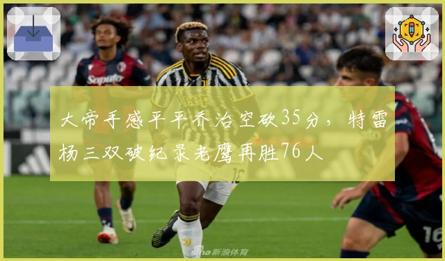 大帝手感平平乔治空砍35分，特雷杨三双破纪录老鹰再胜76人