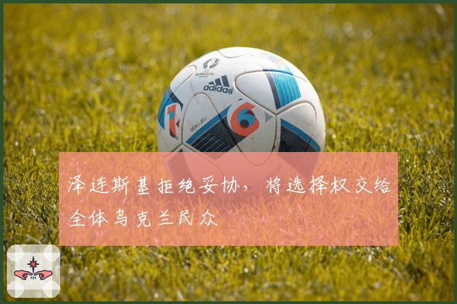 泽连斯基拒绝妥协，将选择权交给全体乌克兰民众